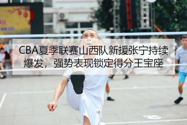 CBA夏季联赛山西队新援张宁持续爆发，强势表现锁定得分王宝座