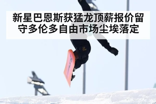新星巴恩斯获猛龙顶薪报价留守多伦多自由市场尘埃落定