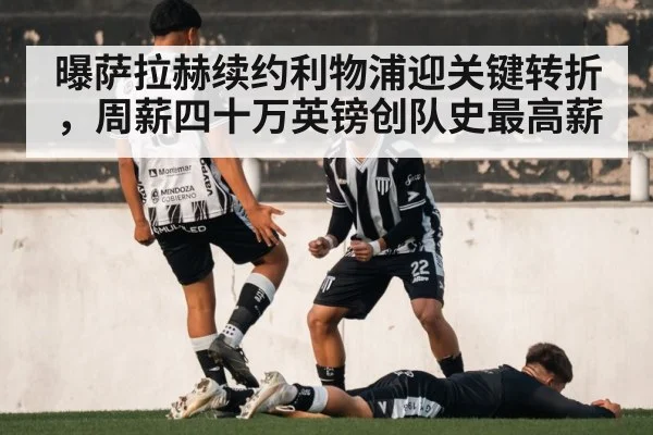 曝萨拉赫续约利物浦迎关键转折,周薪四十万英镑创队史最高薪
